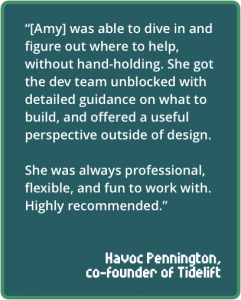 “[Amy] was able to dive in and figure out where to help, without hand-holding. She got the dev team unblocked with detailed guidance on what to build, and offered a useful perspective outside of design. She was always professional, flexible, and fun to work with. Highly recommended.”