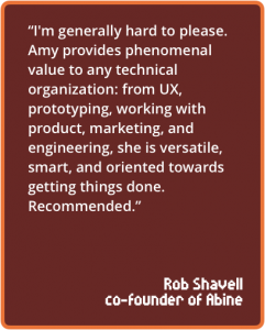 I'm generally hard to please. Amy provides phenomenal value to any technical organization: from UX, prototyping, working with product, marketing, and engineering, she is versatile, smart, and oriented towards getting things done. Recommended.
