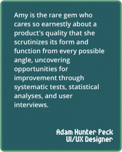 Amy is the rare gem who cares so earnestly about a product's quality that she scrutinizes its form and function from every possible angle, uncovering opportunities for improvement through systematic tests, statistical analyses, and user interviews.