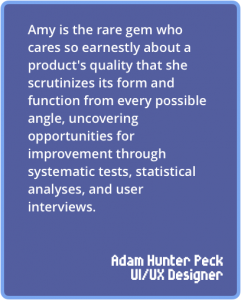 Amy is the rare gem who cares so earnestly about a product's quality that she scrutinizes its form and function from every possible angle, uncovering opportunities for improvement through systematic tests, statistical analyses, and user interviews.